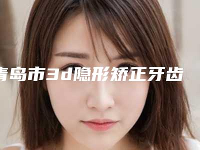 青岛市3d隐形矫正牙齿价格表大势价目曝光-孙新平口腔诊所价格表新曝光