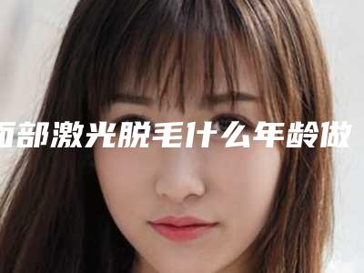 面部激光脱毛什么年龄做合适（激光脸部脱毛后有什么要注意的吗）