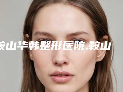 鞍山华韩整形医院,鞍山夏夏外科整形门诊部看看哪家实力强