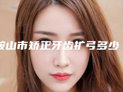 鞍山市矫正牙齿扩弓多少钱-鞍山市矫正牙齿扩弓医院上榜名单强榜前十位重磅介绍