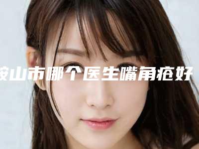 鞍山市哪个医生嘴角疮好-鞍山市嘴角疮专家口碑榜前10位一起看看