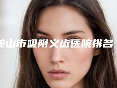 鞍山市吸附义齿医院排名高分口碑专家推荐(鞍山市吸附义齿口腔医院实力大咖技术到位)