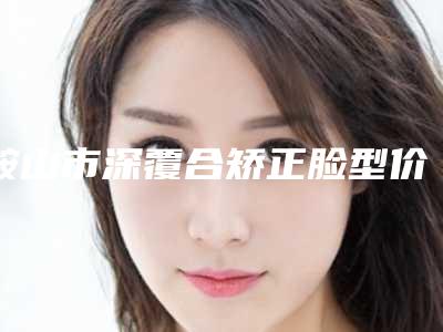 鞍山市深覆合矫正脸型价格收费表全新项目一览-鞍山市深覆合矫正脸型价格
