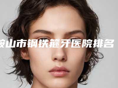 鞍山市钢铁箍牙医院排名榜前十名风格解答(鞍山市钢铁箍牙口腔医院哪位专家更厉害)