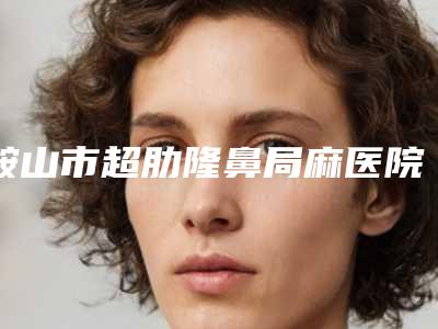 鞍山市超肋隆鼻局麻医院排名案例风格在线解析-鞍山铁东区崔芳整形外科名单实力现场一一公布