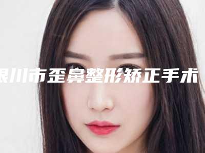银川市歪鼻整形矫正手术医生前十排名新参考-银川市歪鼻整形矫正手术整形医生