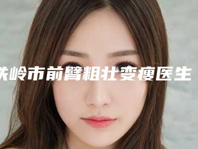 铁岭市前臂粗壮变瘦医生上榜名单前十名公测-铁岭市前臂粗壮变瘦整形医生