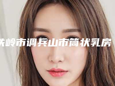 铁岭市调兵山市筒状乳房矫正术超高性价比整形医院,调兵山市筒状乳房矫正术好又不贵的医院