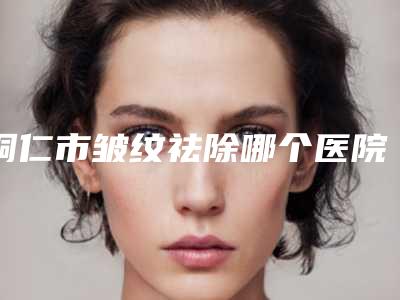 铜仁市皱纹祛除哪个医院好(铜仁市皱纹祛除医院在榜名单有哪些机构上榜)