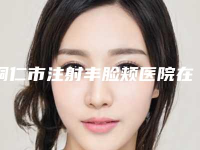 铜仁市注射丰脸颊医院在榜清单效果更有保障(铜仁天姿梵童医疗美容与众不同…)