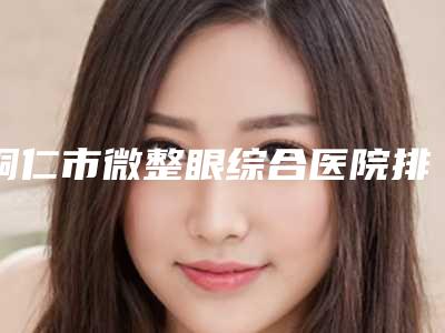 铜仁市微整眼综合医院排名前十名花名册一览(铜仁利美康医疗美容门诊部业内数一数二)