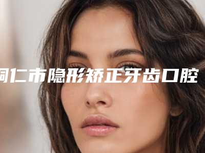 铜仁市隐形矫正牙齿口腔医生上榜名单前十权威盘点-铜仁市隐形矫正牙齿医生口碑反馈