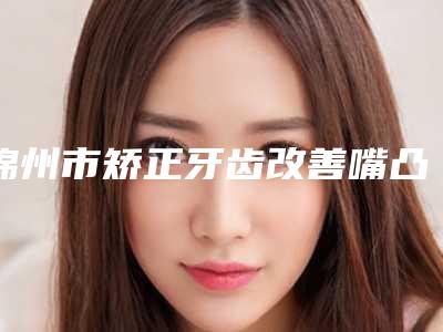 锦州市矫正牙齿改善嘴凸医院排行榜人气机构(锦州市矫正牙齿改善嘴凸口腔医院入围机构详细介绍)