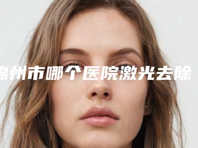 锦州市哪个医院激光去除疤痕修复好(锦州富来慕医疗美容诊所重点分享)