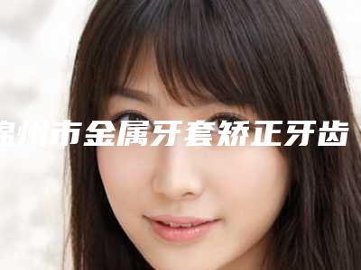 锦州市金属牙套矫正牙齿医院上榜名单前10强榜最新名单（锦州市金属牙套矫正牙齿口腔医院品牌连锁真实水平待你参考）