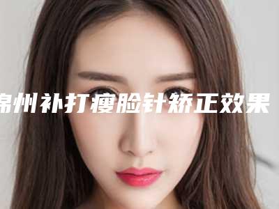 锦州补打瘦脸针矫正效果最好,锦州补打瘦脸针手术的效果真有那么好吗
