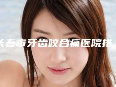 长春市牙齿咬合痛医院排行榜top10综合汇总(长春市牙齿咬合痛口腔医院对比谁更强)