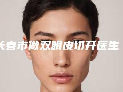长春市做双眼皮切开医生排行top10多领域总结-长春市做双眼皮切开整形医生