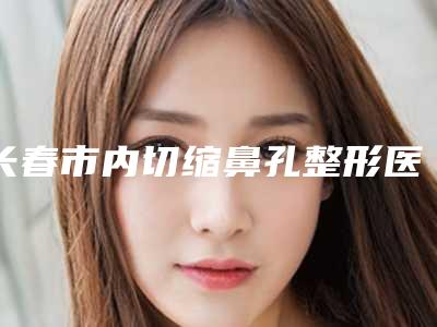 长春市内切缩鼻孔整形医院(长春蓝天整形美容门诊部好还便宜)