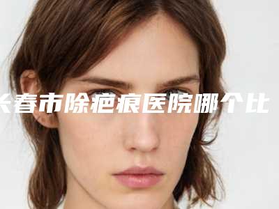 长春市除疤痕医院哪个比较好(长春铭仁整形经历分享)