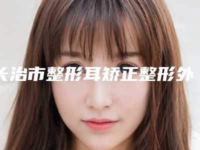 长治市整形耳矫正整形外科价格表(费用)均价2025一览(12月-5月均价为:55958元)