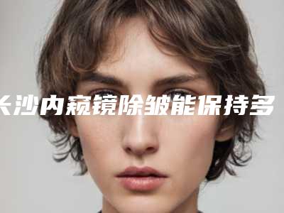 长沙内窥镜除皱能保持多久价格贵不贵