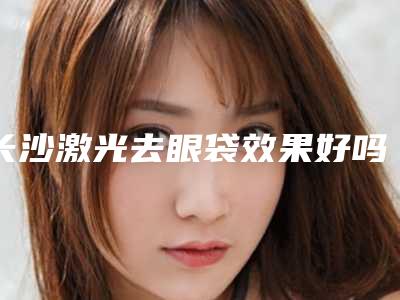 长沙激光去眼袋效果好吗(长沙哪里做眼袋最好)