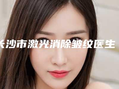 长沙市激光消除皱纹医生排行榜前十佳权威上线-长沙市激光消除皱纹医生