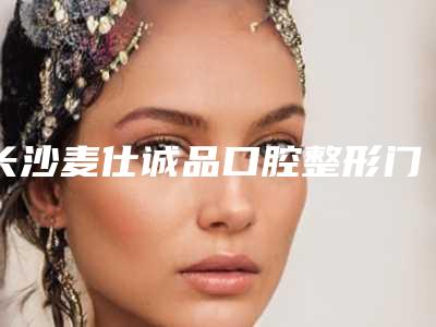 长沙麦仕诚品口腔整形门诊部打桩修复牙齿多少钱-长沙麦仕诚品口腔整形门诊部收费标准2025正式更新
