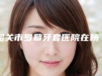 韶关市罗幕牙套医院在榜清单哪家机构好(韶关市罗幕牙套口腔医院技术实力深受好评)