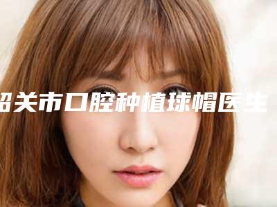 韶关市口腔种植球帽医生在榜名单优选-韶关市杨甦梅口腔医生