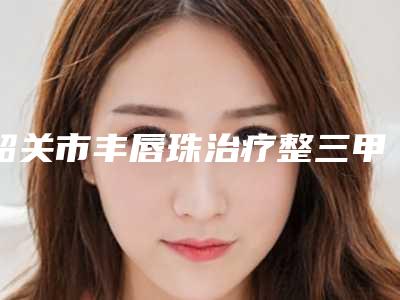 韶关市丰唇珠治疗整三甲医院哪里做得好-韶关市第一人民医院整形美容科价格及案例在线免费查询