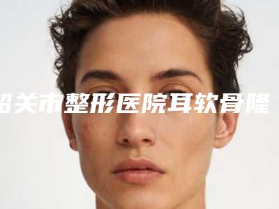 韶关市整形医院耳软骨隆鼻隆鼻医院(韶关如丝·国际医疗美容口碑实力测评)