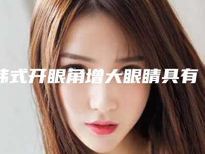 韩式开眼角增大眼睛具有什么特点（做韩式开眼角哪效果好）