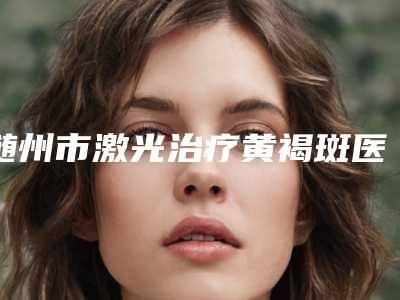 随州市激光治疗黄褐斑医生top10权威篇(于伟医生口碑汇总)