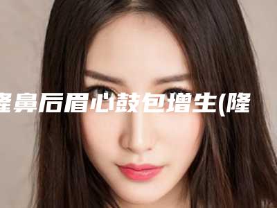 隆鼻后眉心鼓包增生(隆鼻多久摸鼻头不疼)