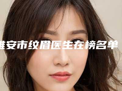 雅安市纹眉医生在榜名单前十比较正规-雅安市冷艳整形医生