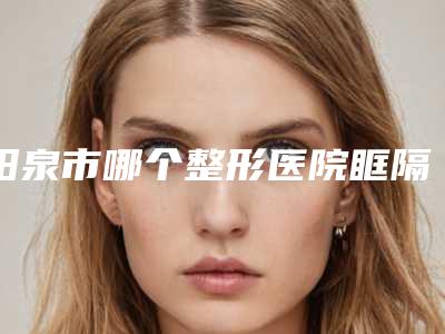 阳泉市哪个整形医院眶隔治上睑下垂最好(阳泉美亚整形美容实力确实靠谱)