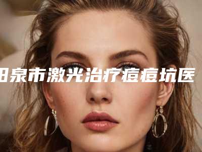 阳泉市激光治疗痘痘坑医院排行榜前十强纵评（阳泉市激光治疗痘痘坑整形医院）
