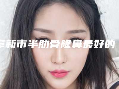 阜新市半肋骨隆鼻最好的整形医院(阜新市中心医院烧伤整形科入选前五强)