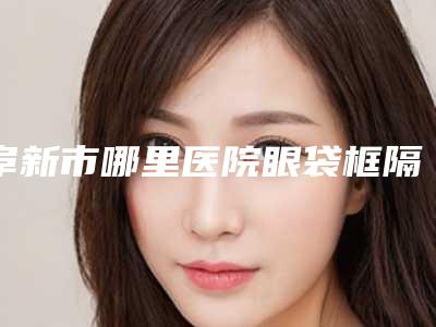 阜新市哪里医院眼袋框隔脂肪释放手术好(阜新柠勃整形外科门诊不看后悔)