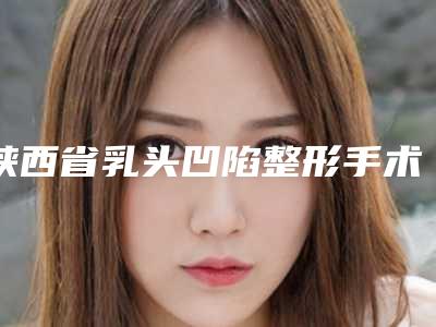 陕西省乳头凹陷整形手术医生上榜名单综合实力惊刹众人-陕西省乳头凹陷整形手术医生