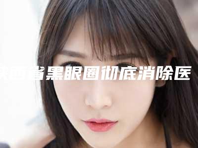 陕西省黑眼圈彻底消除医院上榜清单强榜前10位名单给你（西安奕美医疗美容诊所福音榜单抢先预览）