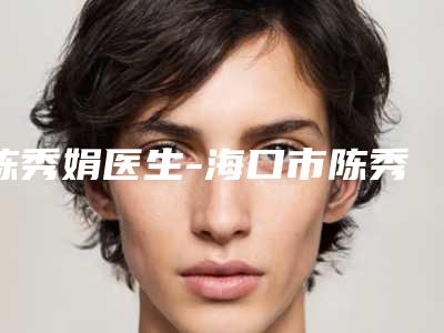 陈秀娟医生-海口市陈秀娟整形专家是权威医生