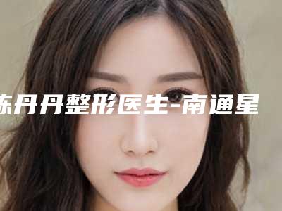 陈丹丹整形医生-南通星范整形美容门诊部陈丹丹医师正规放心选