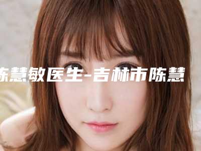 陈慧敏医生-吉林市陈慧敏医生皮翘睫双眼皮专家大咖云集