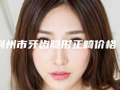 荆州市牙齿隐形正畸价格(价目)表更新啦-荆州市牙齿隐形正畸价格