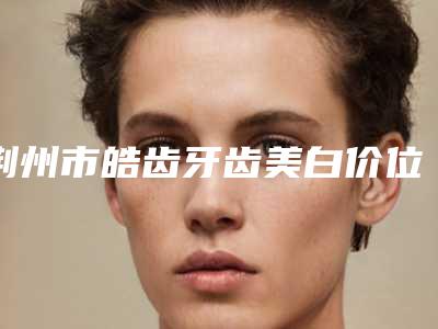 荆州市皓齿牙齿美白价位表鉴赏-荆州市皓齿牙齿美白价格