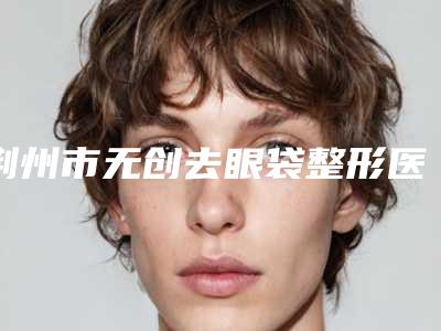 荆州市无创去眼袋整形医生实力盘点风格不同-王婷婷医生一起来看看哪些牛