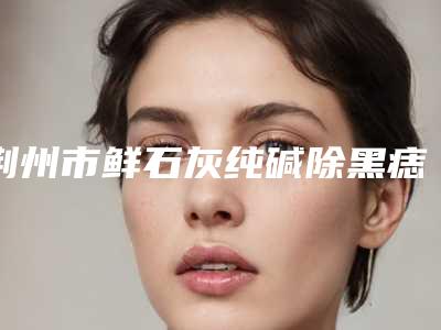 荆州市鲜石灰纯碱除黑痣手术花费价格曝光-荆州市鲜石灰纯碱除黑痣价格大概需要多少钱
